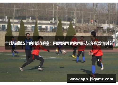 全球绿茵场上的精彩碰撞：回顾跨国界的国际友谊赛激情时刻
