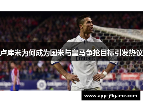 卢库米为何成为国米与皇马争抢目标引发热议