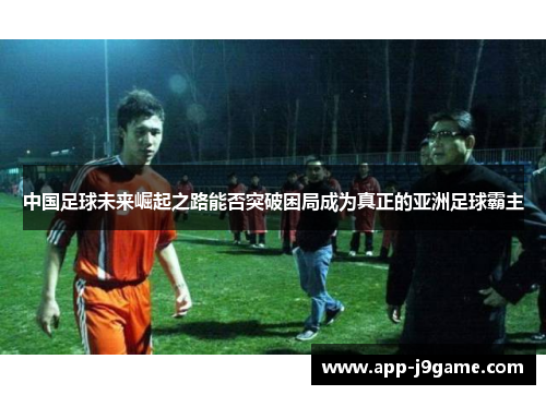 中国足球未来崛起之路能否突破困局成为真正的亚洲足球霸主